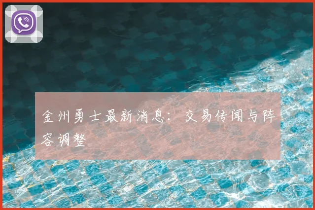 金州勇士最新消息：交易传闻与阵容调整