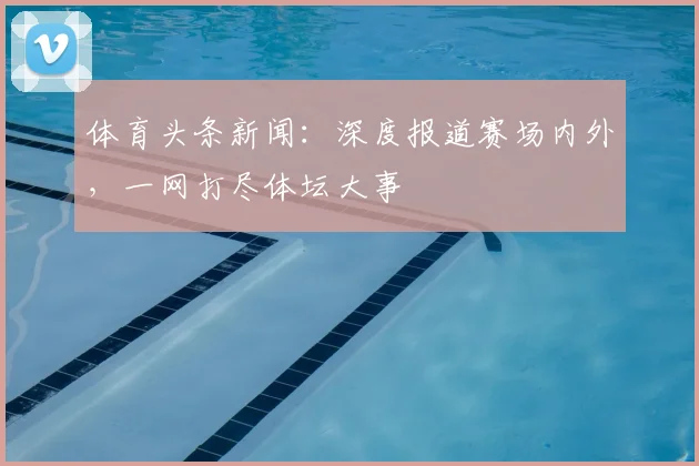 体育头条新闻：深度报道赛场内外，一网打尽体坛大事