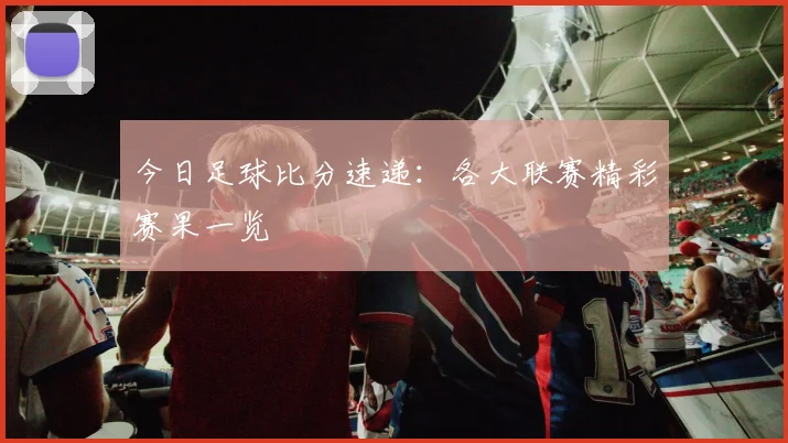 今日足球比分速递：各大联赛精彩赛果一览