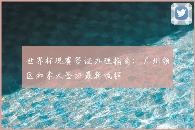 世界杯观赛签证办理指南：广州领区加拿大签证最新流程
