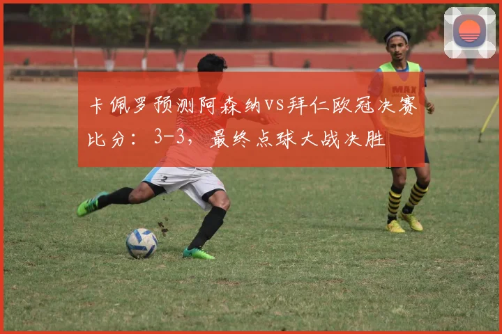 卡佩罗预测阿森纳vs拜仁欧冠决赛比分：3-3，最终点球大战决胜
