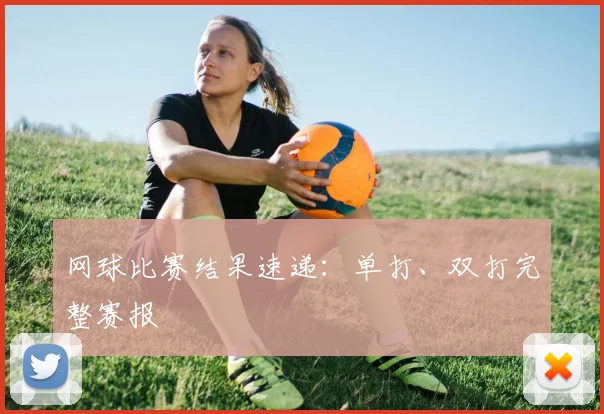 网球比赛结果速递：单打、双打完整赛报
