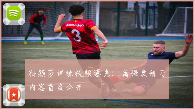 孙颖莎训练视频曝光：高强度练习内容首度公开