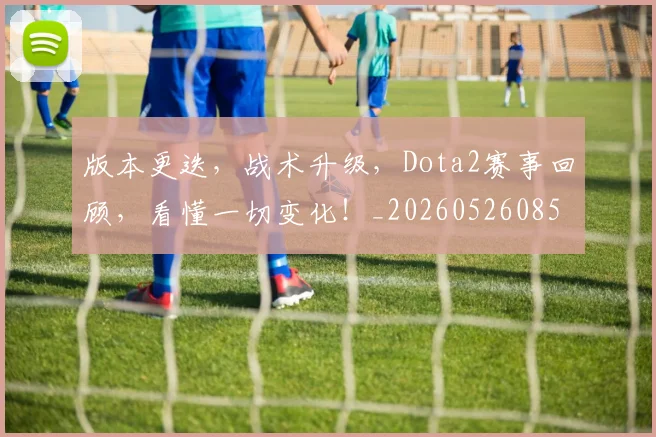 版本更迭，战术升级，Dota2赛事回顾，看懂一切变化！_20260526085508